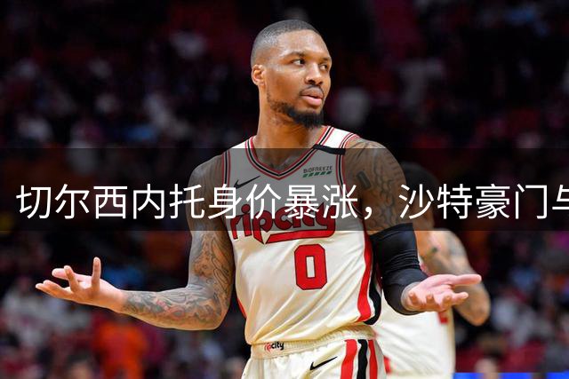 切尔西内托身价暴涨，沙特豪门与曼城展开争夺