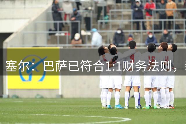 塞尔：巴萨已符合1:1财务法则，新赛季能够正常注册新援