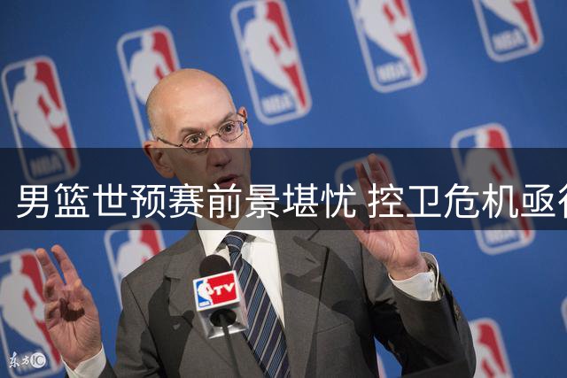 男篮世预赛前景堪忧 控卫危机亟待王牌回归